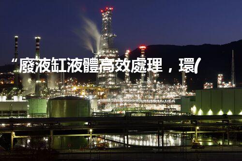 “廢液缸液體高效處理，環(huán)保新篇章開啟！”